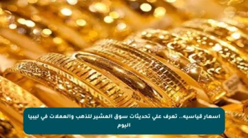 أسعار قياسية.. تعرف على تحديثات سوق المشير للذهب والعملات في ليبيا اليوم